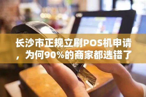 长沙市正规立刷POS机申请，为何90%的商家都选错了？揭秘3大避坑指南！