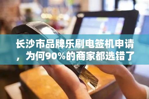 长沙市品牌乐刷电签机申请，为何90%的商家都选错了渠道？揭秘高效申请的3大关键步骤！