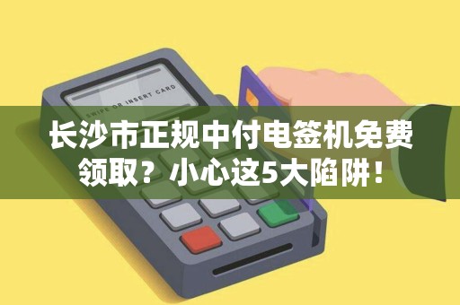 长沙市正规中付电签机免费领取？小心这5大陷阱！