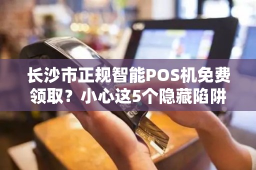 长沙市正规智能POS机免费领取？小心这5个隐藏陷阱！
