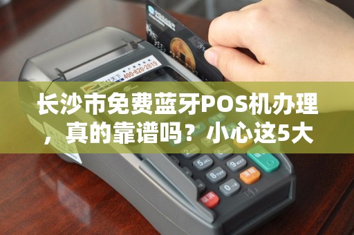 长沙市免费蓝牙POS机办理，真的靠谱吗？小心这5大陷阱！