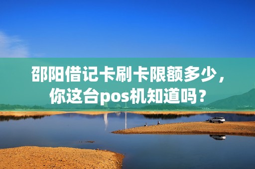 邵阳借记卡刷卡限额多少,你这台pos机知道吗? 邵阳借记卡刷卡限额多少,你这台pos机知道吗?