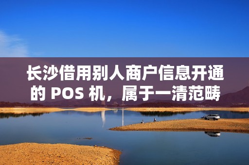 长沙借用别人商户信息开通的 POS 机，属于一清范畴吗？