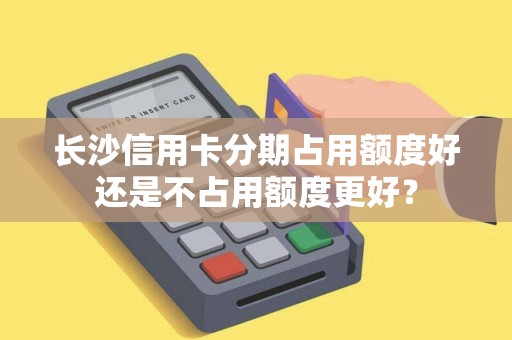 长沙信用卡分期占用额度好还是不占用额度更好？