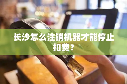 长沙怎么注销机器才能停止扣费？