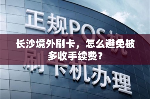 长沙境外刷卡,怎么避免被多收手续费?