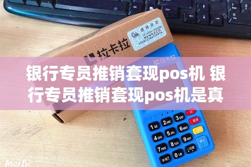 银行专员推销套现pos机 银行专员推销套现pos机是真的吗