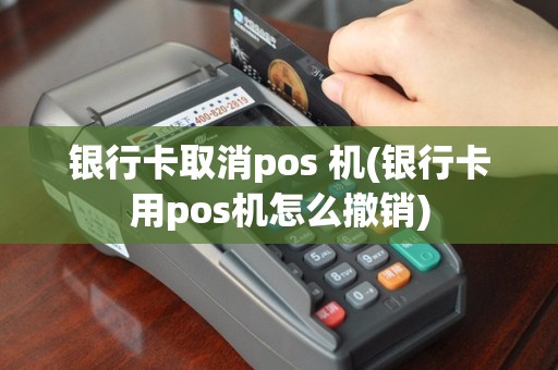 银行卡取消pos 机(银行卡用pos机怎么撤销)