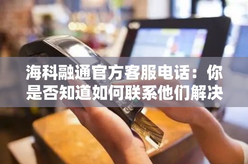 海科融通官方客服电话：你是否知道如何联系他们解决你的问题？