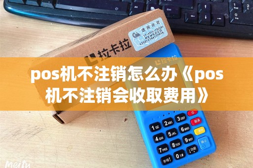 pos机不注销怎么办《pos机不注销会收取费用》