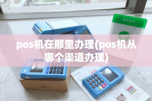 pos机在那里办理(pos机从哪个渠道办理)
