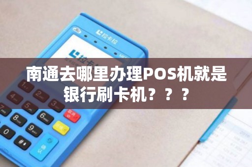 南通去哪里办理POS机就是银行刷卡机？？？