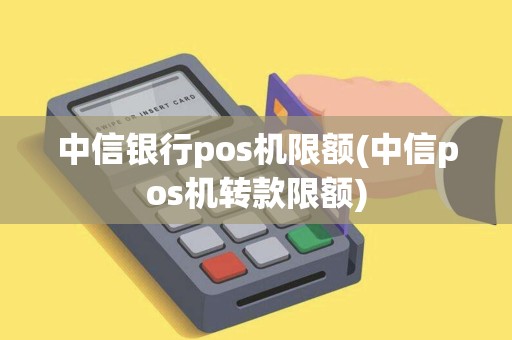 中信银行pos机限额(中信pos机转款限额)