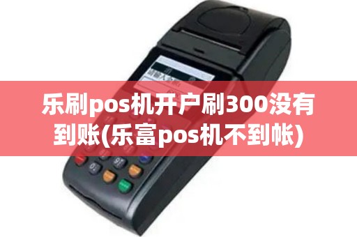 乐刷pos机开户刷300没有到账(乐富pos机不到帐)