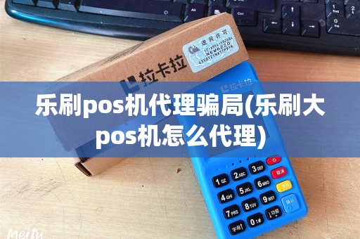 乐刷pos机代理骗局(乐刷大pos机怎么代理)