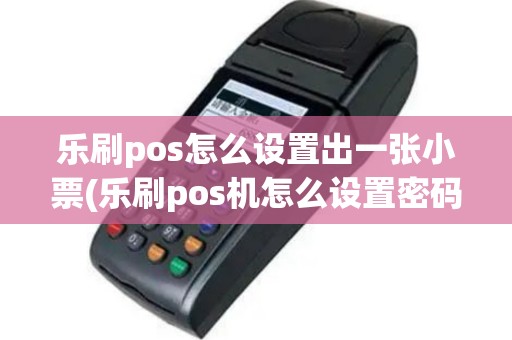 乐刷pos怎么设置出一张小票(乐刷pos机怎么设置密码)