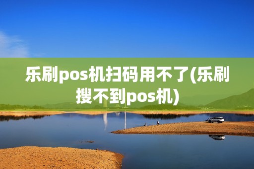 乐刷pos机扫码用不了(乐刷搜不到pos机)