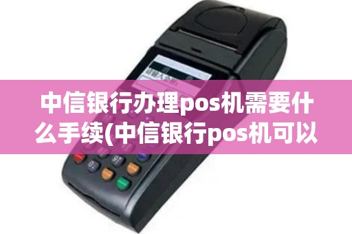 中信银行办理pos机需要什么手续(中信银行pos机可以嘛)