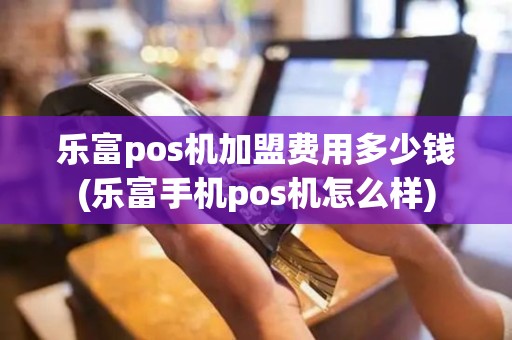 乐富pos机加盟费用多少钱(乐富手机pos机怎么样)