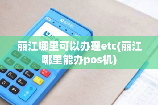 丽江哪里可以办理etc(丽江哪里能办pos机)