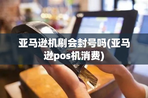 亚马逊机刷会封号吗(亚马逊pos机消费)