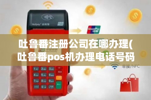 吐鲁番注册公司在哪办理(吐鲁番pos机办理电话号码)